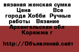 вязаная женская сумка  › Цена ­ 2 500 - Все города Хобби. Ручные работы » Вязание   . Архангельская обл.,Коряжма г.